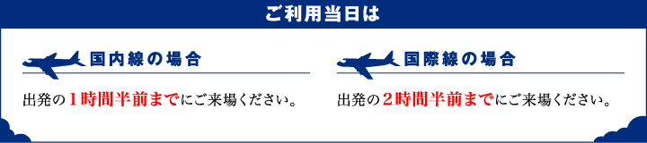 ご利用当日は、国内線の場合出発の1時間半前までにご来場ください。国際線の場合出発の2時間半前までにご来場ください。